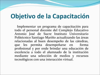 Objetivo de la Capacitación Implementar un programa de capacitación para todo el personal docente del  Complejo Educativo Antonio José de Sucre Instituto Universitario Politécnico Santiago Mariño  actualizando las áreas relacionadas al buen desempeño de las cátedras, que les permita desempeñarse en  forma profesional y por ende brindar una educación de excelencia a todo el alumnado de la institución mediante una selección de medios y recursos tecnológicos con una interacción virtual. 
