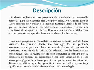 Descripción Se desea implementar un programa de capacitación y  desarrollo personal  para los docentes del  Complejo Educativo Antonio José de Sucre Instituto Universitario Politécnico Santiago Mariño  de tal forma que se puedan eliminar las deficiencias existentes y crear una enseñanza de vanguardia,  la cual lleve a la institución a establecerse en una posición competitiva frente a las demás instituciones.   Con este programa el  Complejo Educativo Antonio José de Sucre Instituto Universitario Politécnico Santiago Mariño  pretende mantener a su personal docente actualizado en el proceso de enseñanza a través de la utilización adecuada de las herramientas tecnológicas Para la realización de este programa se contará con la propuesta de talleres de capacitación con una acreditación de 130 horas pedagógicas  la misma permite al participante transitar por diversas temáticas que les permitirá crear en ellos aprendizaje significativo por medio de la interacción con la tecnología. 