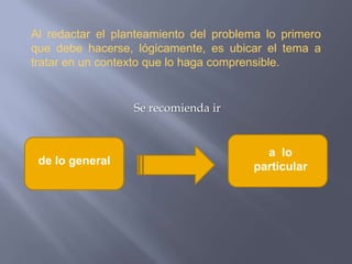 Al redactar el planteamiento del problema lo primero que debe hacerse, lógicamente, es ubicar el tema a tratar en un contexto que lo haga comprensible. Se recomienda ir a  lo particularde lo general 
