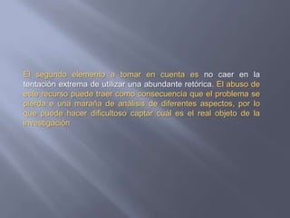 El segundo elemento a tomar en cuenta es no caer en la tentación extrema de utilizar una abundante retórica. El abuso de este recurso puede traer como consecuencia que el problema se pierda e una maraña de análisis de diferentes aspectos, por lo que puede hacer dificultoso captar cuál es el real objeto de la investigación