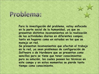 Para la investigación del problema, estoy enfocada en la parte social de la humanidad, ya que se presentan distintos inconvenientes en la realización de las actividades diarias en diferentes campos, tanto en hogares como en estados en los que se maneja un red. Se presentan inconvenientes que afectan el trabajo en la red, ya sean problemas de configuración de Software o de Hardware que se presentan como sencillos pero se tiene que tener conocimientos para su solución, los cuales poseen los técnicos en este campo y en estos momentos se pierde tanto tiempo como conocimiento. 