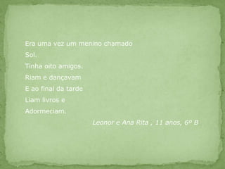 Era uma vez um menino chamadoSol.Tinha oito amigos.Riam e dançavamE ao final da tardeLiam livros eAdormeciam.			Leonor e Ana Rita , 11 anos, 6º B
