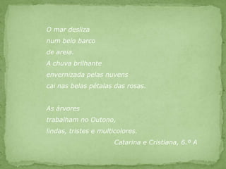 O mar deslizanum belo barco de areia.A chuva brilhanteenvernizada pelas nuvenscai nas belas pétalas das rosas.As árvores trabalham no Outono, lindas, tristes e multicolores.  	      		Catarina e Cristiana, 6.º A