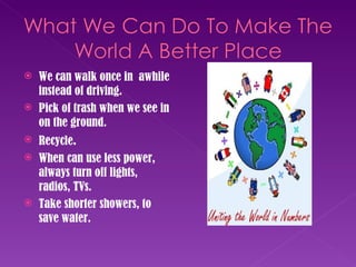 We can walk once in  awhile instead of driving. Pick of trash when we see in on the ground. Recycle .  When can use less power, always turn off lights, radios, TVs. Take shorter showers, to save water. 