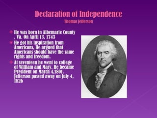 He was born in Albemarle County , Va. On April 13, 1743  He got his inspiration from Americans, He argued that Americans should have the same rights and freedom. At seventeen he went to college of William and Mary. He became President on March 4,1801. Jefferson passed away on July 4, 1826 