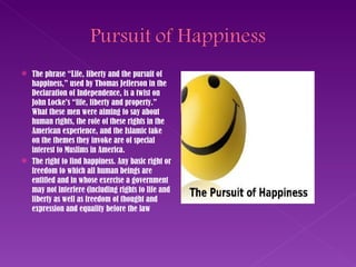 The phrase “Life, liberty and the pursuit of happiness,” used by Thomas Jefferson in the Declaration of Independence, is a twist on John Locke’s “life, liberty and property.” What these men were aiming to say about human rights, the role of these rights in the American experience, and the Islamic take on the themes they invoke are of special interest to Muslims in America. The right to find happiness. Any basic right or freedom to which all human beings are entitled and in whose exercise a government may not interfere (including rights to life and liberty as well as freedom of thought and expression and equality before the law 
