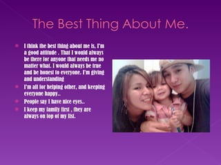 I think the best thing about me is, I'm a good attitude . That I would always be there for anyone that needs me no matter what. I would always be true and be honest to everyone. I'm giving and understanding I’m all for helping other, and keeping everyone happy.. People say I have nice eyes.. I keep my family first , they are always on top of my list. 