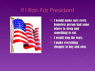 I would make sure every homeless person had some where to sleep and something to eat. I would stop the wars. I make everything cheaper to buy and own. 