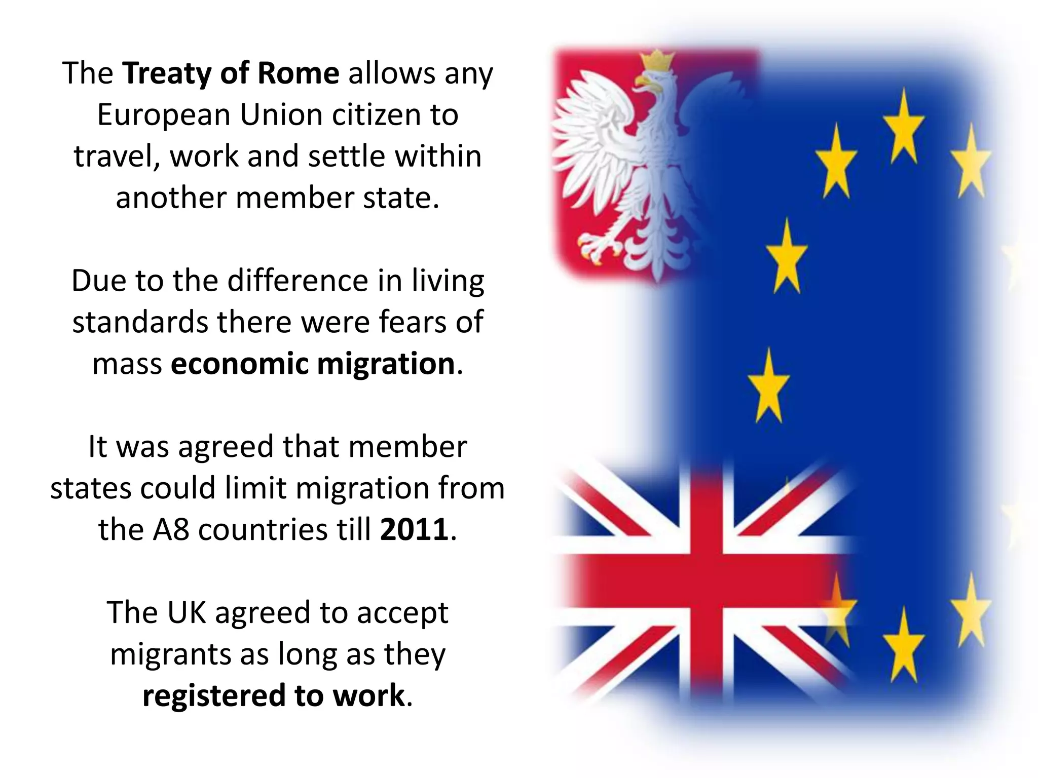 The Treaty of Rome allows any European Union citizen to travel, work and settle within another member state.Due to the difference in living standards there were fears of mass economic migration.It was agreed that member states could limit migration from the A8 countries till 2011.The UK agreed to accept migrants as long as they registered to work.