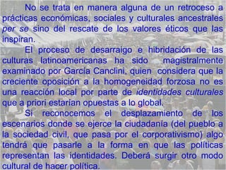 No se trata en manera alguna de un retroceso a prácticas económicas, sociales y culturales ancestrales  per se  sino del rescate de los valores éticos que las inspiran.  El proceso de desarraigo e hibridación de las culturas latinoamericanas ha sido  magistralmente examinado por García Canclini, quien  considera que la creciente oposición a la homogeneidad forzosa no es una reacción local por parte de  identidades culturales  que a priori estarían opuestas a lo global.  Si reconocemos el desplazamiento de los escenarios donde se ejerce la ciudadanía (del pueblo a la sociedad civil, que pasa por el corporativismo) algo tendrá que pasarle a la forma en que las políticas representan las identidades. Deberá surgir otro modo cultural de hacer política. 