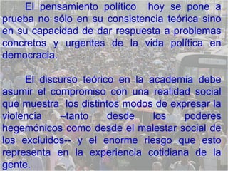 El pensamiento político  hoy se pone a prueba no sólo en su consistencia teórica sino en su capacidad de dar respuesta a problemas concretos y urgentes de la vida política en democracia.  El discurso teórico en la academia debe asumir el compromiso con una realidad social que muestra  los distintos modos de expresar la violencia –tanto desde los poderes hegemónicos como desde el malestar social de los excluidos-- y el enorme riesgo que esto representa en la experiencia cotidiana de la gente.  