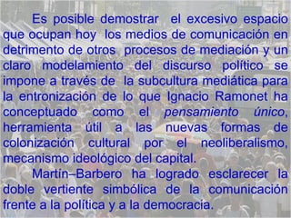 Es posible demostrar  el excesivo espacio que ocupan hoy  los medios de comunicación en detrimento de otros  procesos de mediación   y un claro modelamiento del discurso político se impone a través de  la subcultura mediática para la entronización de lo que Ignacio Ramonet ha conceptuado como el  pensamiento único , herramienta útil a las nuevas formas de colonización cultural por el neoliberalismo, mecanismo ideológico del capital. Martín–Barbero ha logrado esclarecer la doble vertiente simbólica de la comunicación frente a la política y a la democracia.  