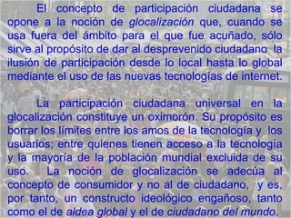 El concepto de participación ciudadana se opone a la noción de  glocalización  que, cuando se usa fuera del ámbito para el que fue acuñado, sólo sirve al propósito de dar al desprevenido ciudadano  la ilusión de participación desde lo local hasta lo global mediante el uso de las nuevas tecnologías de internet.  La participación ciudadana universal en la glocalización constituye un oximorón. Su propósito es borrar los límites entre los amos de la tecnología y  los usuarios; entre quienes tienen acceso a la tecnología y la mayoría de la población mundial excluida de su uso.  La noción de glocalización se adecúa al concepto de consumidor y no al de ciudadano,  y es, por tanto, un constructo ideológico engañoso, tanto como el de  aldea global  y el de  ciudadano del mundo . 
