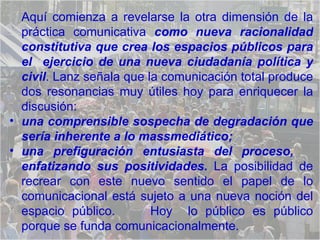 Aquí comienza a revelarse la otra dimensión de la práctica comunicativa  como nueva racionalidad constitutiva que crea los espacios públicos para el  ejercicio de una nueva ciudadanía política y civil . Lanz señala que la comunicación total produce dos resonancias muy útiles hoy para enriquecer la discusión:  una comprensible sospecha de degradación que sería inherente a lo massmediático; una prefiguración entusiasta del proceso,  enfatizando   sus positividades.  La posibilidad de recrear con este nuevo sentido el papel de lo comunicacional está sujeto a una nueva noción del espacio público.  Hoy  lo público es público porque se funda comunicacionalmente.  