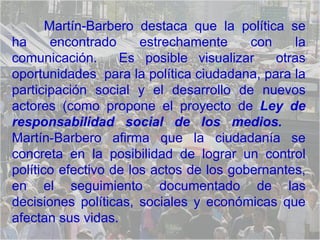 Martín-Barbero destaca que la política se ha encontrado estrechamente con la comunicación.  Es posible visualizar  otras oportunidades  para la política ciudadana, para la participación social y el desarrollo de nuevos actores (como propone el proyecto de  Ley de responsabilidad social de los medios.   Martín-Barbero afirma que la ciudadanía se concreta en la posibilidad de lograr un control político efectivo de los actos de los gobernantes, en el seguimiento documentado de las decisiones políticas, sociales y económicas que afectan sus vidas.  