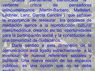 Queda plenamente identificada la  vertiente crítica de pensadores latinoamericanos (Martín-Barbero, Mattelart, Lechner, Lanz, García Canclini )  que señalan la importancia de restaurar  los procesos de mediación ajenos a la reproducción cultural massmediática, creando así las  oportunidades para la participación social y la constitución de una comunidad de ciudadanos.  Darle sentido a esta dimensión de la comunicación está ligado estrechamente  a la invención de nuevos referentes sociales y políticos. Una nueva noción de los espacios públicos, es una opción que no se debe excluir. 