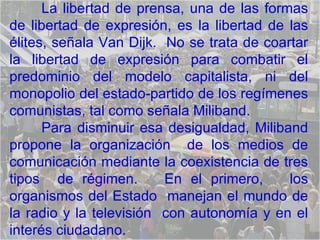 La libertad de prensa, una de las formas de libertad de expresión, es la libertad de las élites, señala Van Dijk.  No se trata de coartar la libertad de expresión para combatir el predominio del modelo capitalista, ni del monopolio del estado-partido de los regímenes comunistas, tal como señala Miliband. Para disminuir esa desigualdad, Miliband propone la organización  de los medios de comunicación mediante la coexistencia de tres tipos  de régimen.  En el primero,  los organismos del Estado  manejan el mundo de la radio y la televisión  con autonomía y en el interés ciudadano.  