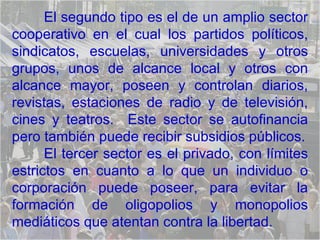 El segundo tipo es el de un amplio sector cooperativo en el cual los partidos políticos, sindicatos, escuelas, universidades y otros grupos, unos de alcance local y otros con alcance mayor, poseen y controlan diarios, revistas, estaciones de radio y de televisión, cines y teatros.  Este sector se autofinancia pero también puede recibir subsidios públicos. El tercer sector es el privado, con límites estrictos en cuanto a lo que un individuo o corporación puede poseer, para evitar la formación de oligopolios y monopolios mediáticos que atentan contra la libertad.  