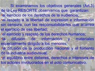 Si examinamos los objetivos generales (Art.3) de la Ley RESORTE observamos que  garantizan:  el ejercicio de los derechos de la audiencia;  el respeto a la libertad de expresión e información sin censura, con las responsabilidades que acarrea el ejercicio de esa libertad;  el ejercicio y respeto de los derechos humanos;  la difusión de información y materiales especialmente dirigido a los menores;  la difusión de la producción nacional y el fomento de la industria audiovisual;  el equilibrio entre deberes, derechos e intereses de los actores involucrados en el acto comunicativo.  