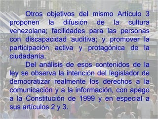 Otros objetivos del mismo Artículo 3 proponen la difusión de la cultura venezolana; facilidades para las personas con discapacidad auditiva; y promover la participación activa y protagónica de la ciudadanía. Del análisis de esos contenidos de la ley se observa la intención del legislador de democratizar realmente los derechos a la comunicación y a la información, con apego a la Constitución de 1999 y en especial a sus artículos 2 y 3.  