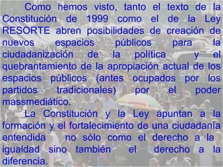 Como hemos visto, tanto el texto de la Constitución de 1999 como el de la Ley RESORTE abren posibilidades de creación de nuevos espacios públicos para la ciudadanización de la política  y el quebrantamiento de la apropiación actual de los espacios públicos (antes ocupados por los partidos tradicionales) por el poder massmediático.  La Constitución y la Ley apuntan a la formación y el fortalecimiento de una ciudadanía entendida  no sólo como el derecho a la  igualdad sino también  el  derecho a la diferencia. 