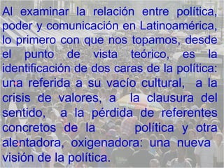 Al examinar la relación entre política, poder y comunicación en Latinoamérica, lo primero con que nos topamos, desde el punto de vista teórico, es la identificación de dos caras de la política:  una referida a su vacío cultural,  a la crisis de valores, a  la clausura del sentido,  a la pérdida de referentes concretos de la  política y otra alentadora, oxigenadora: una nueva  visión de la política. 