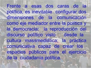 Frente a esas dos caras de la política, es inevitable  configurar dos dimensiones de la comunicación como eje mediador entre la política y la democracia:  la reproducción del discurso político visto  desde la  cultura massmediática; la práctica comunicativa capaz de crear los  espacios públicos para el ejercicio de la  ciudadanía política. 