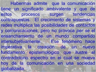 Habermas admite  que la comunicación tiene un significado ambivalente y que de estos procesos surgen tendencias contrapuestas.  El crecimiento de sistemas y redes multiplica las posibilidades de contactos y comunicaciones, pero no provoca  per se  el ensanchamiento de un mundo compartido intersubjetivamente.  Ese fenómeno hace imperativa la creación de un nuevo fundamento epistemológico que ilustre el contradictorio espectro en el cual se mueve hoy de la comunicación en una sociedad globalizada.  