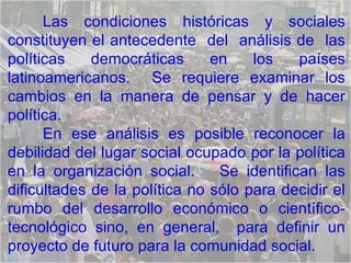 Las condiciones históricas y sociales constituyen el antecedente  del  análisis de  las políticas democráticas en los países latinoamericanos.  Se requiere examinar los cambios en la manera de pensar y de hacer política.  En ese análisis es posible reconocer la debilidad del lugar social ocupado por la política en la organización social.  Se identifican las dificultades de la política no sólo para decidir el rumbo del desarrollo económico o científico-tecnológico sino, en general,  para definir un proyecto de futuro para la comunidad social. 