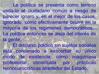 La política se presenta como terreno vedado al ciudadano común a riesgo de parecer ignaro y, en el mejor de los casos, ignorado, como efectivamente ocurre en la mayoría de los regímenes democráticos.  La política entonces se aleja del interés de la gente.  El discurso político sin sujetos sociales está condenado a exacerbar su único modo de existencia, como maquinaria profesional constituida por prácticas tecnoburocráticas alrededor del Estado.  