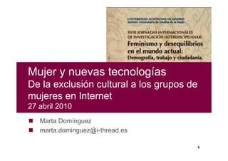 Mujer y nuevas tecnologías
De la exclusión cultural a los grupos de
mujeres en Internet
27 abril 2010
   Marta Domínguez
   marta.dominguez@i-thread.es

                                           1
 