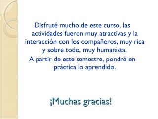 ¡Muchas gracias! Disfruté mucho de este curso, las actividades fueron muy atractivas y la interacción con los compañeros, muy rica y sobre todo, muy humanista. A partir de este semestre, pondré en práctica lo aprendido . 