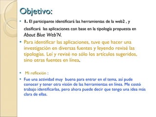 Objetivo: 1.  El participante identificar á  las herramientas de la web2 , y clasificar á  las aplicaciones con base en la tipolog ía propuesta en  About Blue Web’N. Para identificar las aplicaciones, tuve que hacer una investigación en diversas fuentes y leyendo revisé las tipologías. Leí y revisé no sólo los artículos sugeridos, sino otras fuentes en línea . Mi reflexión  : Fue una actividad muy  buena para entrar en el tema, así pude conocer y tener otra visión de las herramientas en línea. Me costó trabajo identificarlas, pero ahora puede decir que tengo una idea más clara de ellas. 