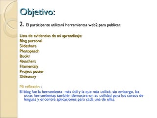 Objetivo: 2.  El participante utilizará herramientas web2 para publicar.  Lista de evidencias de mi aprendizaje: Blog personal Slideshare Photopeach Bookr 4teachers Filamentaly Project poster Slidestory Mi reflexión  : El blog fue la herramienta  más útil y la que más utilicé, sin embargo, las otras herramientas también demostraron su utilidad para los cursos de lenguas y encontré aplicaciones para cada una de ellas. 