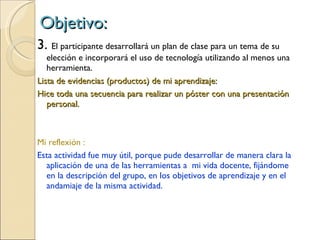 Objetivo: 3.  El participante desarrollará un plan de clase para un tema de su elección e incorporará el uso de tecnología utilizando al menos una herramienta. Lista de evidencias (productos) de mi aprendizaje: Hice toda una secuencia para realizar un póster con una presentación personal. Mi reflexión : Esta actividad fue muy útil, porque pude desarrollar de manera clara la aplicación de una de las herramientas a  mi vida docente, fijándome en la descripción del grupo, en los objetivos de aprendizaje y en el andamiaje de la misma actividad. 