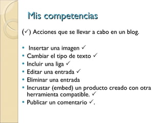 Mis competencias (  ) Acciones que se llevar a cabo en un blog. Insertar una imagen   Cambiar el tipo de texto   Incluir una liga   Editar una entrada   Eliminar una entrada Incrustar (embed) un producto creado con otra herramienta compatible.   Publicar un comentario   . 