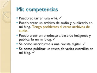 Mis competencias Puedo editar en una wiki.   Puedo crear un archivo de audio y publicarlo en mi blog.  Tengo problemas al crear archivos de audio. Puedo crear un producto a base de im ágenes y publicarlo en mi blog.    Se como inscribirme a una revista digital.    Se como publicar un texto de varias cuartillas en mi blog.    