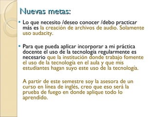 Nuevas metas: Lo que necesito /deseo conocer /debo practicar más es  la creación de archivos de audio. Solamente uso audacity. Para que pueda aplicar incorporar a mi práctica docente el uso de la tecnología regularmente es necesario  que la institución donde trabajo fomente el uso de la tecnología en el aula y que mis estudiantes hagan suyo este uso de la tecnología. A partir de este semestre soy la asesora de un curso en línea de inglés, creo que eso será la prueba de fuego en donde aplique todo lo aprendido. 