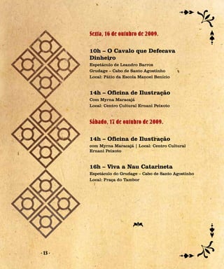 Sexta, 16 de outubro de 2009.

         10h – O Cavalo que Defecava
         Dinheiro
         Espetáculo de Leandro Barros
         Grudage – Cabo de Santo Agostinho
         Local: Pátio da Escola Manoel Benício


         14h – Oficina de Ilustração
         Com Myrna Maracajá
         Local: Centro Cultural Ernani Peixoto


         Sábado, 17 de outubro de 2009.

         14h – Oficina de Ilustração
         com Myrna Maracajá | Local: Centro Cultural
         Ernani Peixoto


         16h – Viva a Nau Catarineta
         Espetáculo do Grudage – Cabo de Santo Agostinho
         Local: Praça do Tambor




- 13 -
 