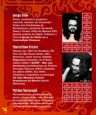 Jorge Filó
Poeta, cordelista e produtor
cultural, membro da Unicordel -
União dos Cordelistas de
Pernambuco, produtor da banda
Vates e Violas. Filho de Manoel Filó,
família poética do Pajeú. Publicou o
livro A Igreja do Diabo ou a
Contradição Humana.

Marcelino Freire
Nasceu em 1967 em Sertânia, PE.
Vive em São Paulo desde 1991.
Escreveu, entre outros, Contos
Negreiros (vencedor do Prêmio
Jabuti 2006) e RASIF - Mar que
Arrebenta (semifinalista do Prêmio
Portugal Telecom 2009 e finalista
do Jabuti 2009), Em 2004,
idealizou e organizou a antologia
Os Cem Menores Contos
Brasileiros do Século (Ateliê                    Foto: José Diniz

Editorial).

Myrna Maracajá
Pernambucana, artista plástica,
poeta e ilustradora, tem diversos
livros publicados para crianças e
adolescentes. Ministra oficinas e
cursos de ilustração e gravura.
                                        - 14 -
 