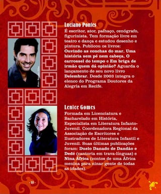 Luciano Pontes
                              É escritor, ator, palhaço, cenógrafo,
                              figurinista. Tem formação livre em
                              teatro e dança e estudou desenho e
                              pintura. Publicou os livros:
                              Ouvindo as conchas do mar, Uma
                              história sem pé nem cabeça, O
                              carrossel do tempo e Em briga de
                              irmão quem dá opinião? Aguarda o
         Foto: Renato filho




                              lançamento de seu novo livro
                              Delembrar. Desde 2003 integra o
                              elenco do Programa Doutores da
                              Alegria em Recife.




                              Lenice Gomes
                              Formada em Licenciatura e
                              Bacharelado em História,
                              Especialista em Literatura Infanto-
                              Juvenil. Coordenadora Regional da
                              Associação de Escritores e
                              Ilustradores de Literatura Infantil e
                              Juvenil. Suas últimas publicações
                              foram: Duelo Danado de Dandão e
                              Dedé (cantoria em trava-línguas) e
                              Nina África (contos de uma África
                              menina para ninar gente de todas
                              as idades).


- 15 -
 