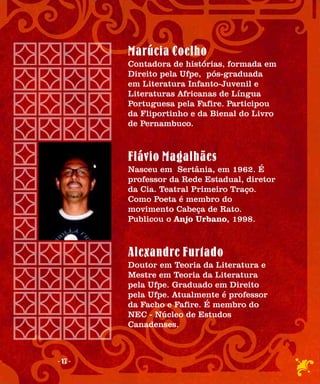 Marúcia Coelho
         Contadora de histórias, formada em
         Direito pela Ufpe, pós-graduada
         em Literatura Infanto-Juvenil e
         Literaturas Africanas de Língua
         Portuguesa pela Fafire. Participou
         da Fliportinho e da Bienal do Livro
         de Pernambuco.



         Flávio Magalhães
         Nasceu em Sertânia, em 1962. É
         professor da Rede Estadual, diretor
         da Cia. Teatral Primeiro Traço.
         Como Poeta é membro do
         movimento Cabeça de Rato.
         Publicou o Anjo Urbano, 1998.



         Alexandre Furtado
         Doutor em Teoria da Literatura e
         Mestre em Teoria da Literatura
         pela Ufpe. Graduado em Direito
         pela Ufpe. Atualmente é professor
         da Facho e Fafire. É membro do
         NEC - Núcleo de Estudos
         Canadenses.



- 17 -
 