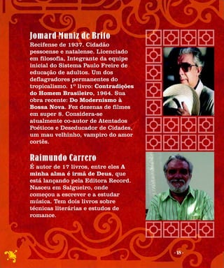 Jomard Muniz de Brito
Recifense de 1937. Cidadão
pessoense e natalense. Licenciado
em filosofia, Integrante da equipe
inicial do Sistema Paulo Freire de
educação de adultos. Um dos
deflagradores permanentes do
tropicalismo. 1º livro: Contradições
do Homem Brasileiro, 1964. Sua
obra recente: Do Modernismo à
Bossa Nova. Fez dezenas de filmes
em super 8. Considera-se
atualmente co-autor de Atentados
Poéticos e Deseducador de Cidades,
um mau velhinho, vampiro do amor
cortês.

Raimundo Carrero
É autor de 17 livros, entre eles A
minha alma é irmã de Deus, que
está lançando pela Editora Record.
Nasceu em Salgueiro, onde
começou a escrever e a estudar
música. Tem dois livros sobre
técnicas literárias e estudos de
romance.




                                       - 18 -
 