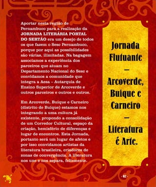 Aportar nesta região de
Pernambuco para a realização da
JORNADA LITERÁRIA PORTAL
DO SERTÃO era um desejo de todos
os que fazem o Sesc Pernambuco,
porque por aqui as possibilidades
                                       Jornada
são várias, ilimitadas. Na bagagem
associamos a experiência dos          Flutuante
parceiros que atuam no
Departamento Nacional do Sesc e
convidamos a comunidade que
                                           –
integra a Aesa – Autarquia de
Ensino Superior de Arcoverde e
                                      Arcoverde,
outros parceiros e outros e outros.
                                       Buique e
Em Arcoverde, Buique e Carneiro
(distrito de Buique) estamos nos       Carneiro
integrando a uma cultura já
existente, propondo a consolidação
de um Corredor Cultural, espaço da
                                           –
criação, hemisfério de diferenças e
lugar de encontros. Esta Jornada,
                                      Literatura
portanto será um lugar de afetos e
por isso convidamos artistas da         é Arte.
literatura brasileira, criadores de
zonas de convergência. A literatura
nos une e nos separa, felizmente.


                                         - 02 -
 