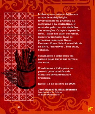 Linhas que se cruzam. Idéias em
         estado de multiplicação,
         favorecimento do princípio da
         contramão e da contradição. O
         reino das palavras, dos símbolos,
         das sensações. Campo e espaço de
         troca. Bater um papo, conversar,
         discutir a profissão, falar de
         processos, manusear livros.
         Escrever. Como diria Jomard Muniz
         de Brito, “escreviver”. Sem bulas,
         buliçoso.

         Convidamos a todos para um
         passeio pelas terras das serras e
         dos vales.

         Convidamos a todos para um
         passeio pelos caminhos da
         literatura pernambucana e
         brasileira.

         Recife, 14 de outubro de 2009.

         José Manoel da Silva Sobrinho
         Coordenador de Cultura
         do SESC Pernambuco.




- 03 -
 
