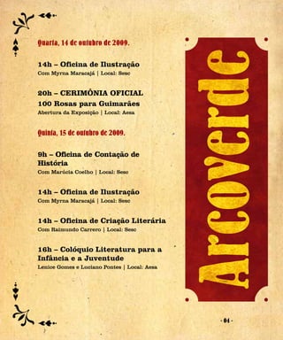 Quarta, 14 de outubro de 2009.

14h – Oficina de Ilustração
Com Myrna Maracajá | Local: Sesc


20h – CERIMÔNIA OFICIAL
100 Rosas para Guimarães
Abertura da Exposição | Local: Aesa


Quinta, 15 de outubro de 2009.

9h – Oficina de Contação de
História
Com Marúcia Coelho | Local: Sesc


14h – Oficina de Ilustração
Com Myrna Maracajá | Local: Sesc


14h – Oficina de Criação Literária
Com Raimundo Carrero | Local: Sesc


16h – Colóquio Literatura para a
Infância e a Juventude
Lenice Gomes e Luciano Pontes | Local: Aesa




                                              - 04 -
 