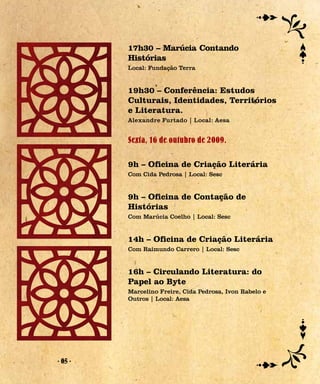 17h30 – Marúcia Contando
         Histórias
         Local: Fundação Terra


         19h30 – Conferência: Estudos
         Culturais, Identidades, Territórios
         e Literatura.
         Alexandre Furtado | Local: Aesa


         Sexta, 16 de outubro de 2009.

         9h – Oficina de Criação Literária
         Com Cida Pedrosa | Local: Sesc


         9h – Oficina de Contação de
         Histórias
         Com Marúcia Coelho | Local: Sesc


         14h – Oficina de Criação Literária
         Com Raimundo Carrero | Local: Sesc


         16h – Circulando Literatura: do
         Papel ao Byte
         Marcelino Freire, Cida Pedrosa, Ivon Rabelo e
         Outros | Local: Aesa




- 05 -
 