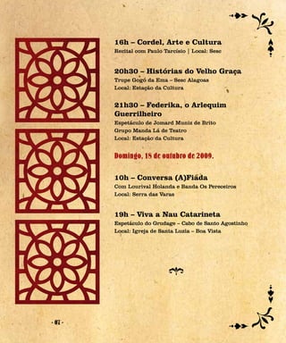 16h – Cordel, Arte e Cultura
         Recital com Paulo Tarcísio | Local: Sesc


         20h30 – Histórias do Velho Graça
         Trupe Gogó da Ema – Sesc Alagoas
         Local: Estação da Cultura


         21h30 – Federika, o Arlequim
         Guerrilheiro
         Espetáculo de Jomard Muniz de Brito
         Grupo Manda Lá de Teatro
         Local: Estação da Cultura


         Domingo, 18 de outubro de 2009.

         10h – Conversa (A)Fiada
         Com Lourival Holanda e Banda Os Pereceiros
         Local: Serra das Varas


         19h – Viva a Nau Catarineta
         Espetáculo do Grudage – Cabo de Santo Agostinho
         Local: Igreja de Santa Luzia – Boa Vista




- 07 -
 