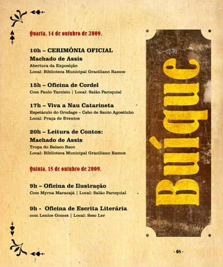 Quarta, 14 de outubro de 2009.

10h – CERIMÔNIA OFICIAL
Machado de Assis
Abertura da Exposição
Local: Biblioteca Municipal Graciliano Ramos


15h – Oficina de Cordel
Com Paulo Tarcísio | Local: Salão Paroquial


17h – Viva a Nau Catarineta
Espetáculo do Grudage – Cabo de Santo Agostinho
Local: Praça de Eventos


20h – Leitura de Contos:
Machado de Assis
Tropa do Balaco Baco
Local: Biblioteca Municipal Graciliano Ramos


Quinta, 15 de outubro de 2009.

9h – Oficina de Ilustração
Com Myrna Maracajá | Local: Salão Paroquial


9h - Oficina de Escrita Literária
com Lenice Gomes | Local: Sesc Ler




                                                  - 08 -
 