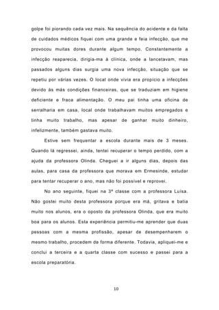 golpe foi piorando cada vez mais. Na sequência do acidente e da falta

de cuidados médicos fiquei com uma grande e feia infecção, que me

provocou muitas dores durante algum tempo. Constantemente a

infecção reaparecia, dirigia-ma à clínica, onde a lancetavam, mas

passados alguns dias surgia uma nova infecção, situação que se

repetiu por várias vezes. O local onde vivia era propício a infecções

devido às más condições financeiras, que se traduziam em higiene

deficiente e fraca alimentação. O meu pai tinha uma oficina de

serralharia em casa, local onde trabalhavam muitos empregados e

tinha    muito   trabalho,   mas   apesar   de   ganhar   muito   dinheiro,

infelizmente, também gastava muito.

        Estive sem frequentar a escola durante mais de 3 meses.

Quando lá regressei, ainda, tentei recuperar o tempo perdido, com a

ajuda da professora Olinda. Cheguei a ir alguns dias, depois das

aulas, para casa da professora que morava em Ermesinde, estudar

para tentar recuperar o ano, mas não foi possível e reprovei.

        No ano seguinte, fiquei na 3ª classe com a professora Luísa.

Não gostei muito desta professora porque era má, gritava e batia

muito nos alunos, era o oposto da professora Olinda, que era muito

boa para os alunos. Esta experiência permitiu-me aprender que duas

pessoas com a mesma profissão, apesar de desempenharem o

mesmo trabalho, procedem de forma diferente. Todavia, apliquei-me e

conclui a terceira e a quarta classe com sucesso e passei para a

escola preparatória.




                                       10
 
